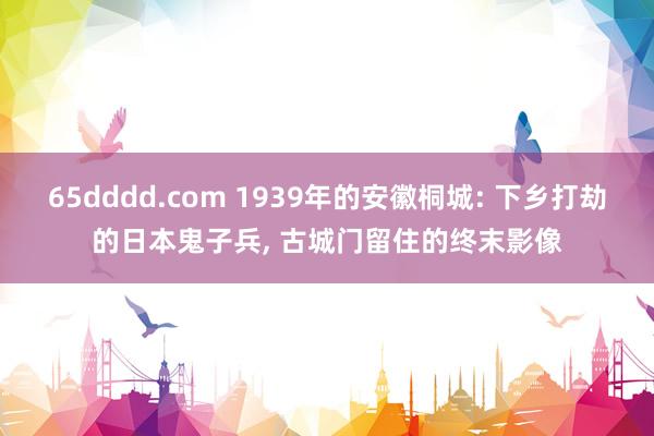 65dddd.com 1939年的安徽桐城: 下乡打劫的日本鬼子兵， 古城门留住的终末影像