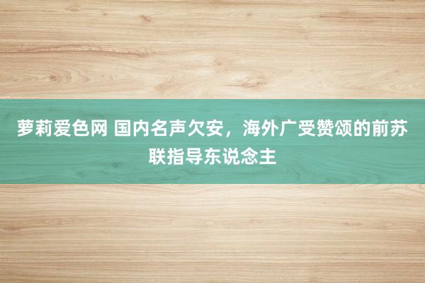 萝莉爱色网 国内名声欠安，海外广受赞颂的前苏联指导东说念主