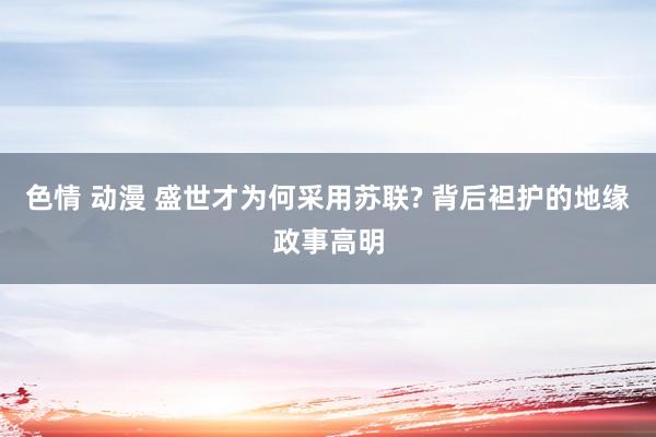 色情 动漫 盛世才为何采用苏联? 背后袒护的地缘政事高明