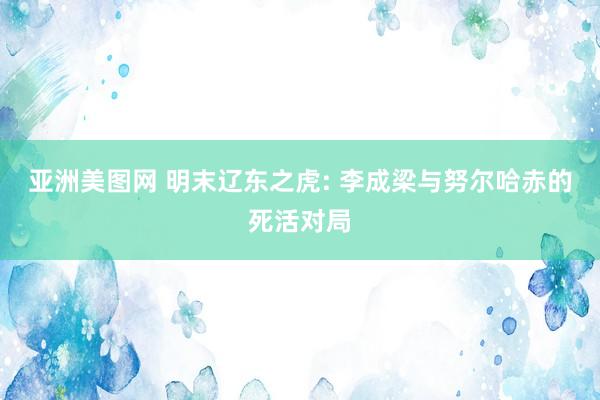 亚洲美图网 明末辽东之虎: 李成梁与努尔哈赤的死活对局