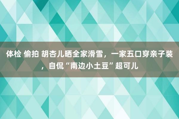 体检 偷拍 胡杏儿晒全家滑雪，一家五口穿亲子装，自侃“南边小