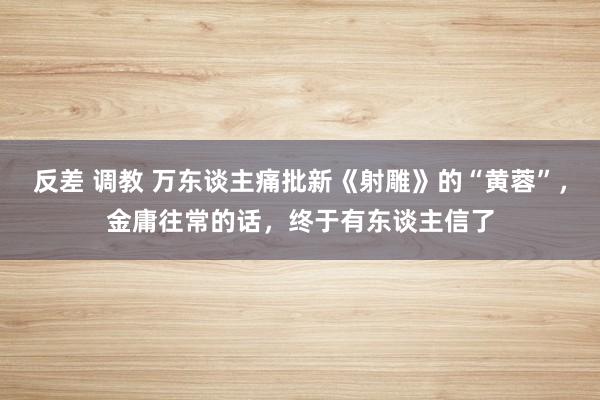 反差 调教 万东谈主痛批新《射雕》的“黄蓉”，金庸往常的话，终于有东谈主信了