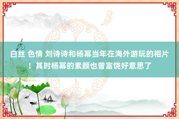 白丝 色情 刘诗诗和杨幂当年在海外游玩的相片！其时杨幂的素颜