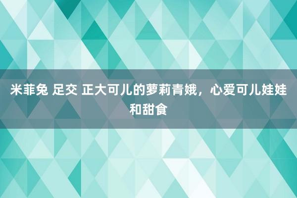 米菲兔 足交 正大可儿的萝莉青娥，心爱可儿娃娃和甜食