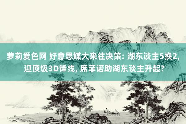 萝莉爱色网 好意思媒大来往决策: 湖东谈主5换2， 迎顶级3D锋线， 席菲诺助湖东谈主升起?