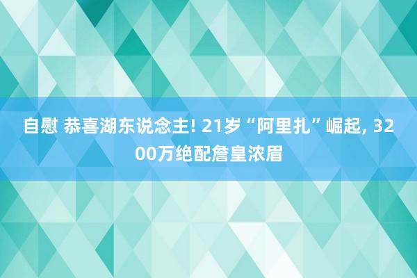 自慰 恭喜湖东说念主! 21岁“阿里扎”崛起, 3200万绝