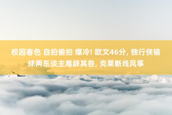 校园春色 自拍偷拍 爆冷! 欧文46分, 独行侠输球两东谈主