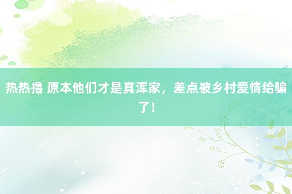 热热撸 原本他们才是真浑家，差点被乡村爱情给骗了！