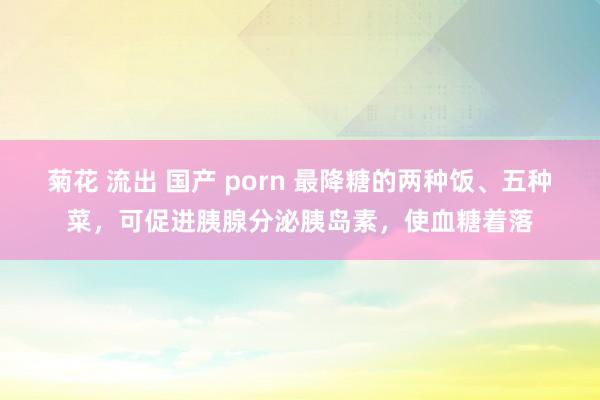 菊花 流出 国产 porn 最降糖的两种饭、五种菜，可促进胰