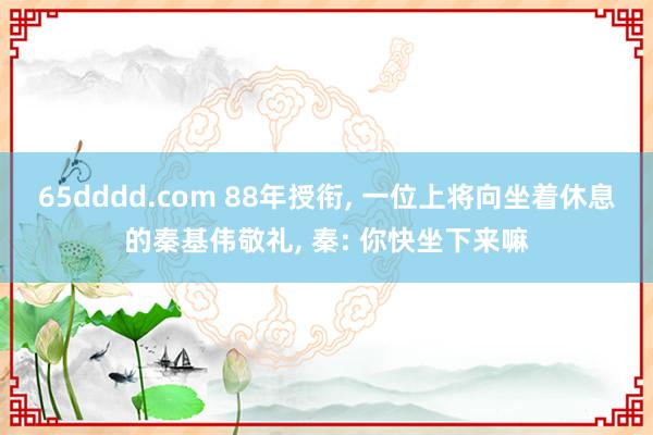 65dddd.com 88年授衔, 一位上将向坐着休息的秦基