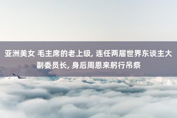 亚洲美女 毛主席的老上级, 连任两届世界东谈主大副委员长, 