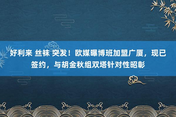 好利来 丝袜 突发！欧媒曝博班加盟广厦，现已签约，与胡金秋组