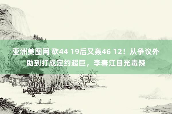 亚洲美图网 砍44 19后又轰46 12！从争议外助到打成定