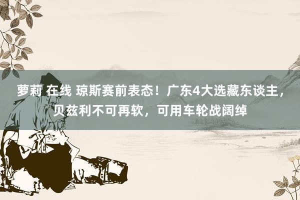 萝莉 在线 琼斯赛前表态！广东4大选藏东谈主，贝兹利不可再软，可用车轮战阔绰