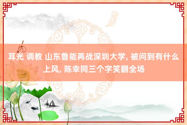 耳光 调教 山东鲁能再战深圳大学， 被问到有什么上风， 陈幸同三个字笑翻全场