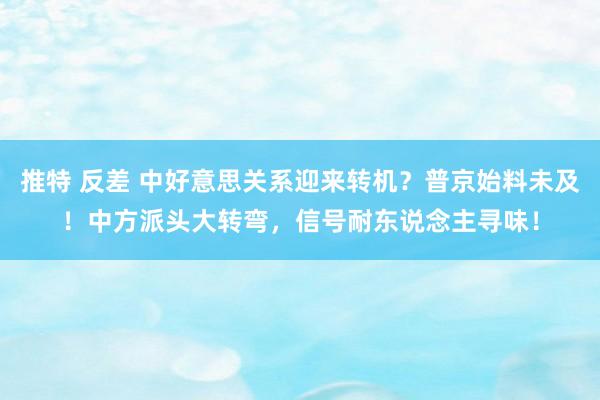 推特 反差 中好意思关系迎来转机？普京始料未及！中方派头大转