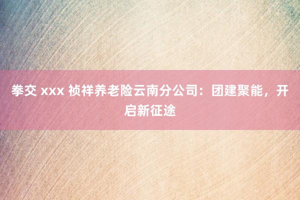 拳交 xxx 祯祥养老险云南分公司：团建聚能，开启新征途