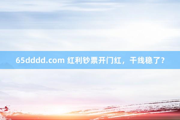 65dddd.com 红利钞票开门红，干线稳了？