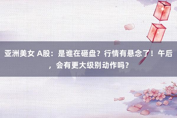 亚洲美女 A股：是谁在砸盘？行情有悬念了！午后，会有更大级别