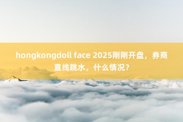 hongkongdoll face 2025刚刚开盘，券商直