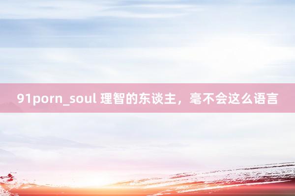 91porn_soul 理智的东谈主，毫不会这么语言