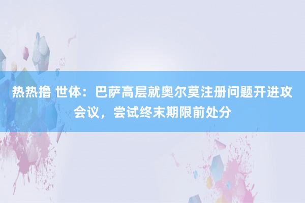 热热撸 世体：巴萨高层就奥尔莫注册问题开进攻会议，尝试终末期