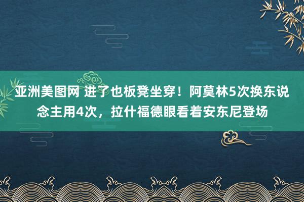 亚洲美图网 进了也板凳坐穿！阿莫林5次换东说念主用4次，拉什