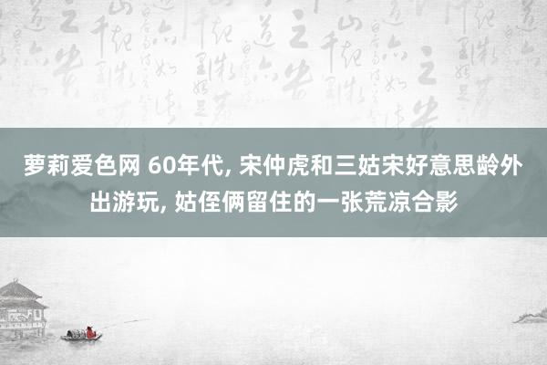 萝莉爱色网 60年代, 宋仲虎和三姑宋好意思龄外出游玩, 姑