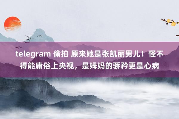 telegram 偷拍 原来她是张凯丽男儿！怪不得能庸俗上央