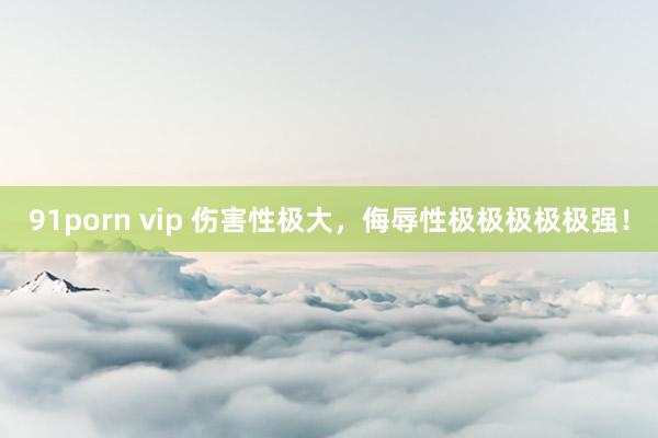 91porn vip 伤害性极大，侮辱性极极极极极强！