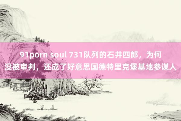 91porn soul 731队列的石井四郎，为何没被审判，