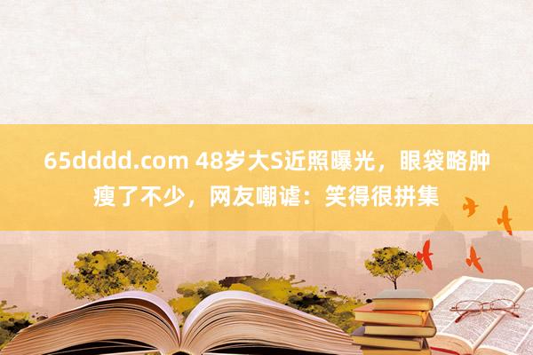 65dddd.com 48岁大S近照曝光，眼袋略肿瘦了不少，