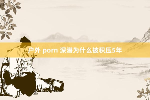 户外 porn 深潜为什么被积压5年