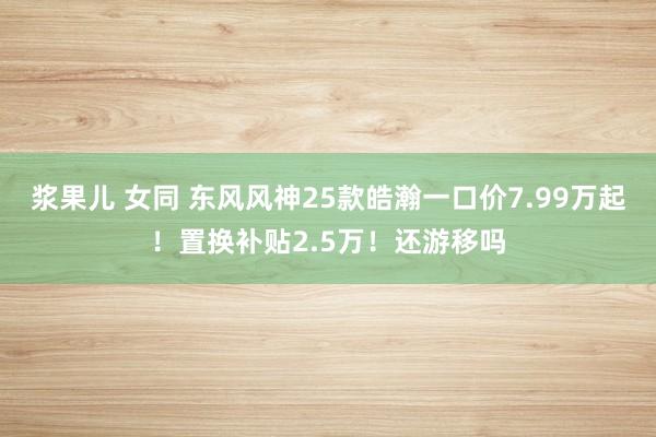 浆果儿 女同 东风风神25款皓瀚一口价7.99万起！置换补贴