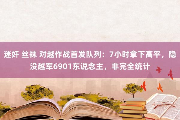 迷奸 丝袜 对越作战首发队列：7小时拿下高平，隐没越军690