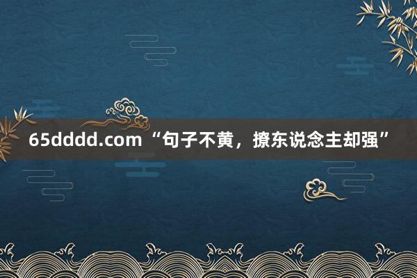 65dddd.com “句子不黄，撩东说念主却强”