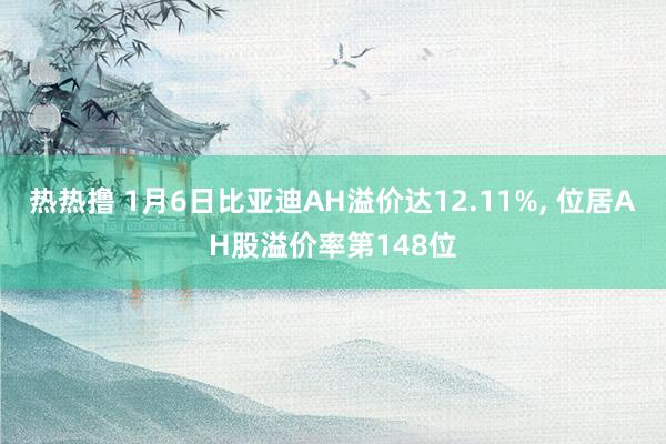 热热撸 1月6日比亚迪AH溢价达12.11%, 位居AH股溢