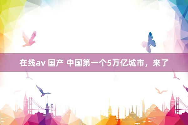 在线av 国产 中国第一个5万亿城市，来了