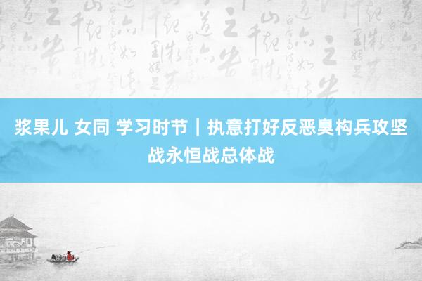 浆果儿 女同 学习时节｜执意打好反恶臭构兵攻坚战永恒战总体战