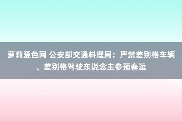 萝莉爱色网 公安部交通料理局：严禁差别格车辆、差别格驾驶东说