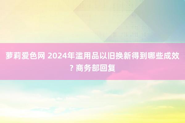 萝莉爱色网 2024年滥用品以旧换新得到哪些成效? 商务部回