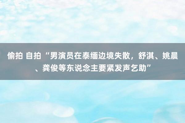 偷拍 自拍 “男演员在泰缅边境失散，舒淇、姚晨、龚俊等东说念