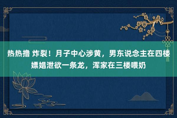 热热撸 炸裂！月子中心涉黄，男东说念主在四楼嫖娼泄欲一条龙，