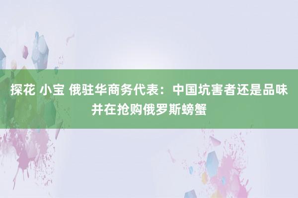 探花 小宝 俄驻华商务代表：中国坑害者还是品味并在抢购俄罗斯螃蟹