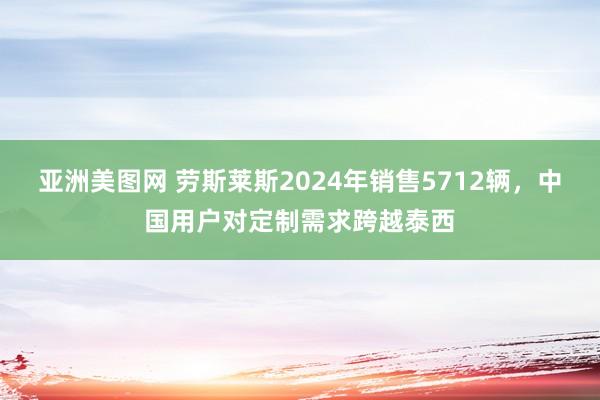 亚洲美图网 劳斯莱斯2024年销售5712辆，中国用户对定制需求跨越泰西