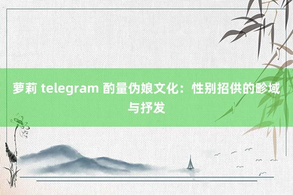 萝莉 telegram 酌量伪娘文化：性别招供的畛域与抒发