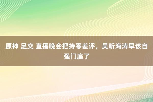 原神 足交 直播晚会把持零差评，吴昕海涛早该自强门庭了