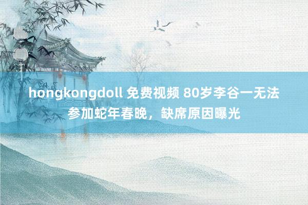 hongkongdoll 免费视频 80岁李谷一无法参加蛇年春晚，缺席原因曝光