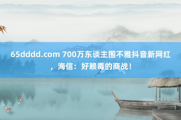 65dddd.com 700万东谈主围不雅抖音新网红，海信：好赖毒的商战！