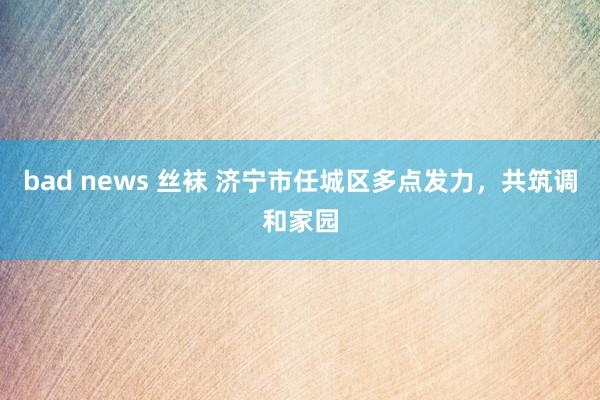 bad news 丝袜 济宁市任城区多点发力，共筑调和家园